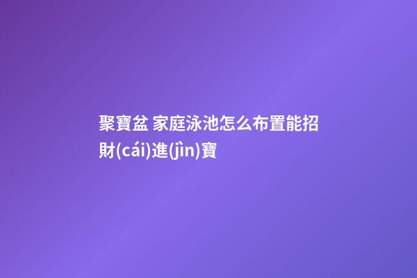 聚寶盆 家庭泳池怎么布置能招財(cái)進(jìn)寶